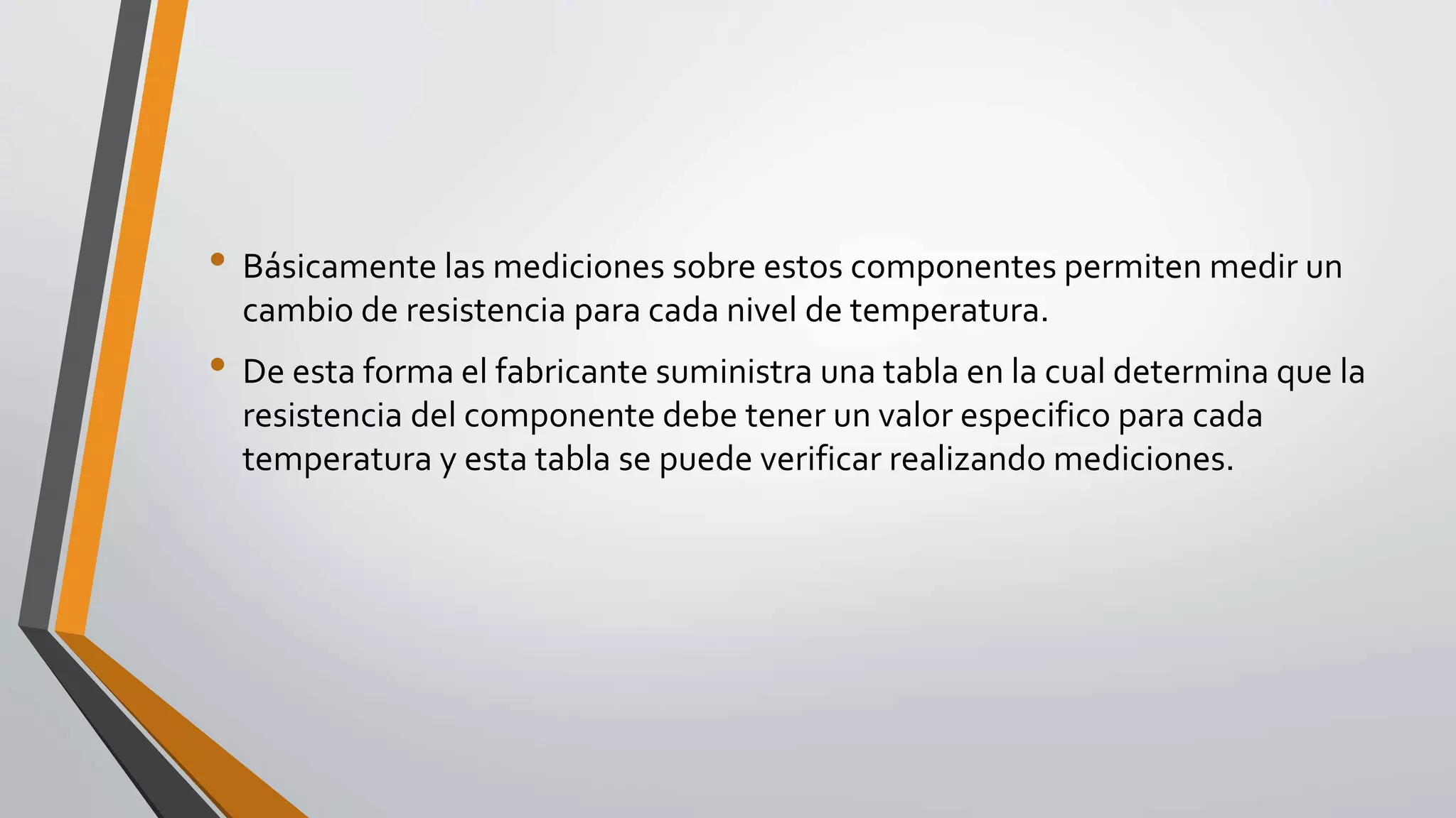 • Básicamente las mediciones sobre estos componentes permiten medir un
cambio de resistencia para cada nivel de temperatura.
• De esta forma el fabricante suministra una tabla en la cual determina que la
resistencia del componente debe tener un valor especifico para cada
temperatura y esta tabla se puede verificar realizando mediciones.
 