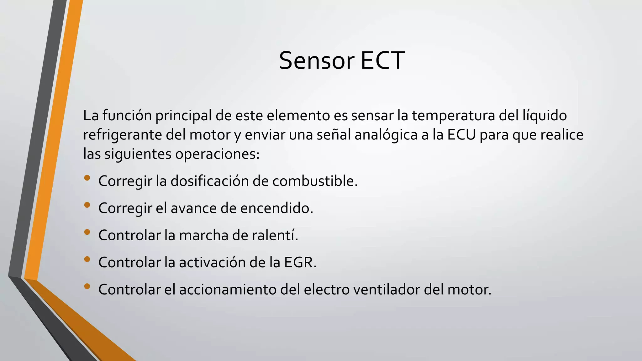 Sensor ECT
La función principal de este elemento es sensar la temperatura del líquido
refrigerante del motor y enviar una señal analógica a la ECU para que realice
las siguientes operaciones:
• Corregir la dosificación de combustible.
• Corregir el avance de encendido.
• Controlar la marcha de ralentí.
• Controlar la activación de la EGR.
• Controlar el accionamiento del electro ventilador del motor.
 