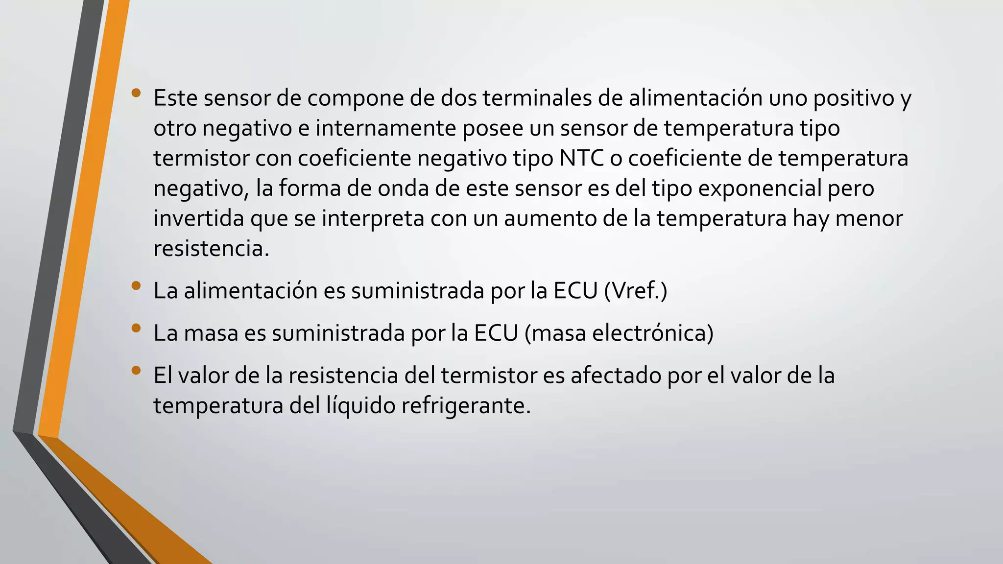 • Este sensor de compone de dos terminales de alimentación uno positivo y
otro negativo e internamente posee un sensor de temperatura tipo
termistor con coeficiente negativo tipo NTC o coeficiente de temperatura
negativo, la forma de onda de este sensor es del tipo exponencial pero
invertida que se interpreta con un aumento de la temperatura hay menor
resistencia.
• La alimentación es suministrada por la ECU (Vref.)
• La masa es suministrada por la ECU (masa electrónica)
• El valor de la resistencia del termistor es afectado por el valor de la
temperatura del líquido refrigerante.
 