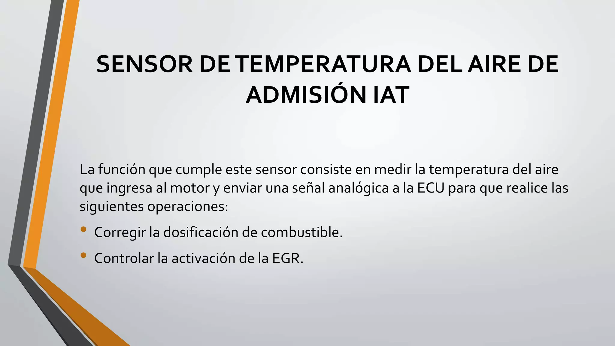 SENSOR DETEMPERATURA DEL AIRE DE
ADMISIÓN IAT
La función que cumple este sensor consiste en medir la temperatura del aire
que ingresa al motor y enviar una señal analógica a la ECU para que realice las
siguientes operaciones:
• Corregir la dosificación de combustible.
• Controlar la activación de la EGR.
 
