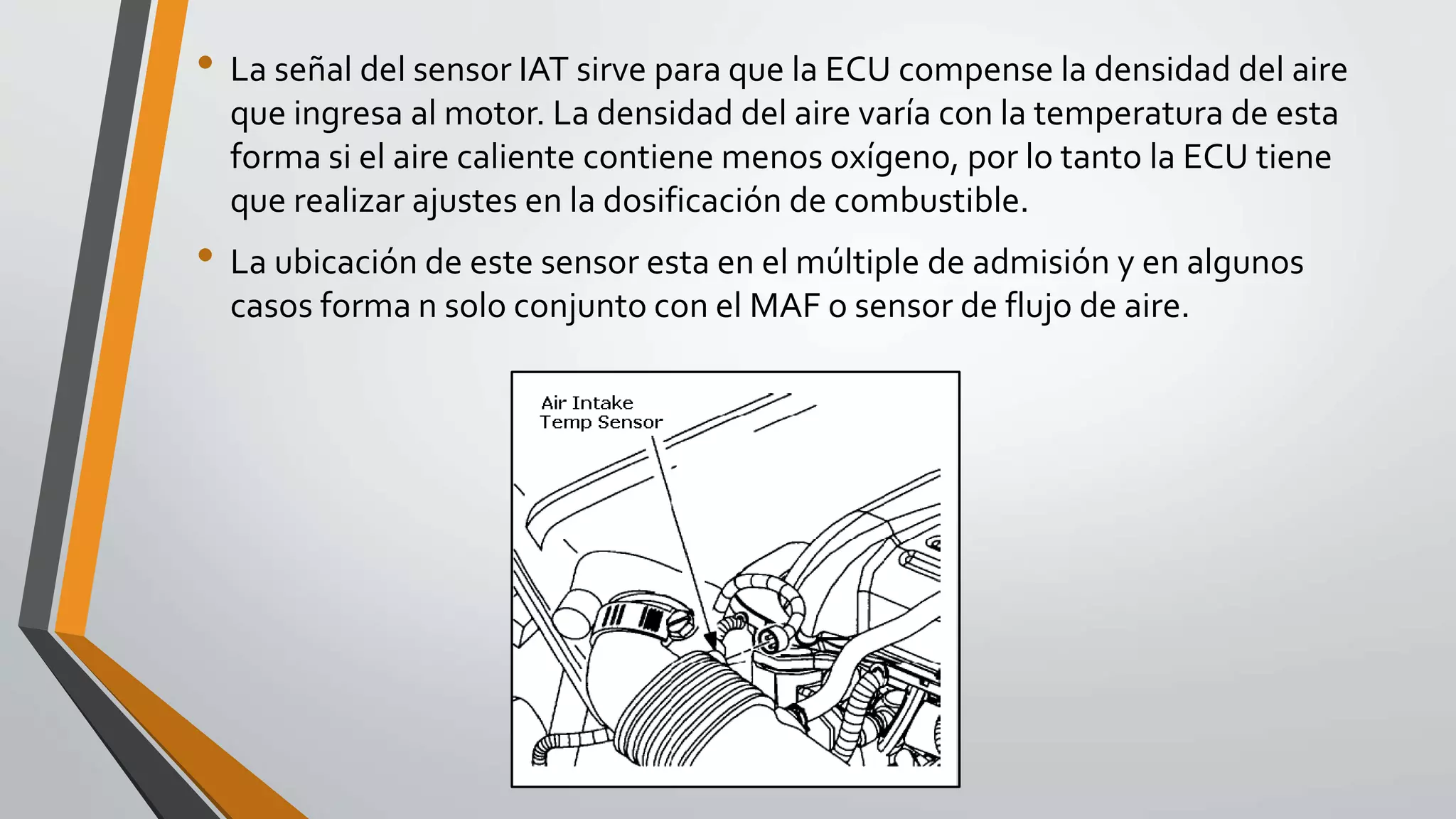 • La señal del sensor IAT sirve para que la ECU compense la densidad del aire
que ingresa al motor. La densidad del aire varía con la temperatura de esta
forma si el aire caliente contiene menos oxígeno, por lo tanto la ECU tiene
que realizar ajustes en la dosificación de combustible.
• La ubicación de este sensor esta en el múltiple de admisión y en algunos
casos forma n solo conjunto con el MAF o sensor de flujo de aire.
 