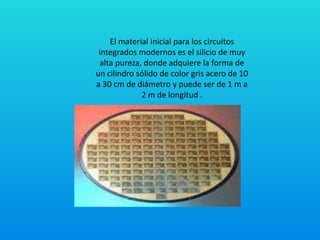 El material inicial para los circuitos
integrados modernos es el silicio de muy
alta pureza, donde adquiere la forma de
un cilindro sólido de color gris acero de 10
a 30 cm de diámetro y puede ser de 1 m a
2 m de longitud .
 