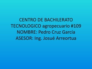 CENTRO DE BACHILERATO
TECNOLOGICO agropecuario #109
NOMBRE: Pedro Cruz García
ASESOR: Ing. Josué Arreortua
 