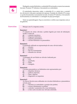 A U L A        Desligado o motor hidráulico, o solenóide S5 é acionado e a torre é novamente
             travada. O sensor TT informa o travamento ao controlador.

   6              O controlador desaciona, então, o solenóide S1 e a mola traz o carretel
             da válvula de volta para a posição de repouso. O pistão do cilindro CF avança
             e o porta-ferramentas é novamente travado. O sensor FT informa o travamento
             da ferramenta ao controlador e a usinagem da peça prossegue.

                 Teste sua aprendizagem. Faça os exercícios e confira suas respostas com as
             do gabarito.


Exercícios       Marque com X a resposta correta.

             Exercício 1
                O conjunto de várias válvulas e pistões ligados por meio de tubulações
                recebe o nome de:
                a) ( ) conjunto mecânico;
                b) ( ) diagrama hidráulico;
                c) ( ) esquema pneumático;
                d) ( ) circuito hidráulico ou pneumático.

             Exercício 2
                O quadrado utilizado na representação de uma válvula indica:
                a) ( ) direção;
                b) ( ) posição;
                c) ( ) tipo de acionamento;
                d) ( ) tamanho da válvula.

             Exercício 3
                A passagem de um fluido na válvula é indicada por:
                a) ( ) seta;
                b) ( ) quadrado;
                c) ( ) linha;
                d) ( ) triângulo.

             Exercício 4
                Circuitos pneumáticos ou hidráulicos são representados por:
                a) ( ) desenhos técnicos;
                b) ( ) gráficos especiais;
                c) ( ) setas e figuras;
                d) ( ) diagramas ou esquemas.

             Exercício 5
                As chaves fim-de-curso utilizadas em circuitos hidráulicos e pneumáticos
                servem para:
                a) ( ) informar ao controlador a posição dos pistões;
                b) ( ) acionar diretamente os pistões;
                c) ( ) controlar vazamentos de ar nas tubulações;
                d) ( ) evitar curto-circuitos nas válvulas-solenóide.
 
