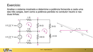 Exercício:
Analise o sistema mostrado e determine a potência fornecida a cada uma
das três cargas, bem como a potência perdida no condutor neutro e nas
duas linhas.
Prof a : Virgínia Baroncini 10
 
