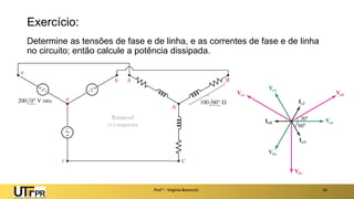 Exercício:
Determine as tensões de fase e de linha, e as correntes de fase e de linha
no circuito; então calcule a potência dissipada.
Prof a : Virgínia Baroncini 16
 