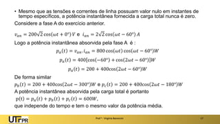 Prof a : Virgínia Baroncini 17
• Mesmo que as tensões e correntes de linha possuam valor nulo em instantes de
tempo específicos, a potência instantânea fornecida a carga total nunca é zero.
Considere a fase A do exercício anterior.
𝑣𝑎𝑛 = 200 2 cos 𝜔𝑡 + 0° 𝑉 e 𝑖𝑎𝑛 = 2 2 cos 𝜔𝑡 − 60° 𝐴
Logo a potência instantânea absorvida pela fase A é :
𝑝𝑎 𝑡 = 𝑣𝑎𝑛. 𝑖𝑎𝑛 = 800 cos 𝜔𝑡 cos 𝜔𝑡 − 60° 𝑊
𝑝𝑎 𝑡 = 400 cos −60° + cos 2𝜔𝑡 − 60° 𝑊
𝑝𝑎 𝑡 = 200 + 400cos 2𝜔𝑡 − 60° 𝑊
De forma similar
𝑝𝑏 𝑡 = 200 + 400cos 2𝜔𝑡 − 300° 𝑊 e 𝑝𝑐 𝑡 = 200 + 400cos 2𝜔𝑡 − 180° 𝑊
A potência instantânea absorvida pela carga total é portanto
p t = 𝑝𝑎 𝑡 + 𝑝𝑏 𝑡 + 𝑝𝑐 𝑡 = 600𝑊,
que independe do tempo e tem o mesmo valor da potência média.
 