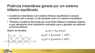Potência instantânea gerada por um sistema
trifásico equilibrado
• A potência instantânea num sistema trifásico equilibrado é sempre
constante com o tempo, e não pulsante como no sistema monofásico
• Portanto a potência fornecida por uma fonte trifásica é bastante estável ,
o que representa uma importante motivação para a geração da potência
na forma trifásica.
Sejam as tensões:
Prof a : Virgínia Baroncini 18
𝑣𝑎𝑛 𝑡 = 𝑉
𝑚𝑐𝑜𝑠 𝜔𝑡
𝑣𝑏𝑛 𝑡 = 𝑉
𝑚𝑐𝑜𝑠 𝜔𝑡 − 120°
𝑣𝑐𝑛 𝑡 = 𝑉
𝑚𝑐𝑜𝑠 𝜔𝑡 + 120°
 