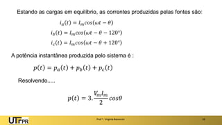 Estando as cargas em equilíbrio, as correntes produzidas pelas fontes são:
Prof a : Virgínia Baroncini 19
𝑖𝑎 𝑡 = 𝐼𝑚𝑐𝑜𝑠 𝜔𝑡 − 𝜃
𝑖𝑏 𝑡 = 𝐼𝑚𝑐𝑜𝑠 𝜔𝑡 − 𝜃 − 120°
𝑖𝑐 𝑡 = 𝐼𝑚𝑐𝑜𝑠 𝜔𝑡 − 𝜃 + 120°
A potência instantânea produzida pelo sistema é :
𝑝 𝑡 = 𝑝𝑎 𝑡 + 𝑝𝑏 𝑡 + 𝑝𝑐 𝑡
Resolvendo.....
𝑝 𝑡 = 3.
𝑉
𝑚𝐼𝑚
2
𝑐𝑜𝑠𝜃
 