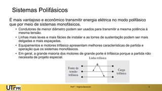 Sistemas Polifásicos
É mais vantajoso e econômico transmitir energia elétrica no modo polifásico
que por meio de sistemas monofásicos.
• Condutores de menor diâmetro podem ser usados para transmitir a mesma potência à
mesma tensão.
• Linhas mais leves e mais fácies de instalar e as torres de sustentação podem ser mais
delgadas e mais espaçadas.
• Equipamentos e motores trifásico apresentam melhores características de partida e
operação que os sistemas monofásicos.
• Em geral, a grande maioria dos motores de grande porte é trifásica porque a partida não
necessita de projeto especial.
Prof a : Virgínia Baroncini 2
 