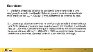 Exercícios:
1 – Um fonte de tensão trifásica na sequência abc é conectada a uma
configuração estrela equilibrada. Sabe-se que ela possui uma tensão de
linha expressa por Vab = 208|-30° V rms. Determine as tensões de fase.
Prof a : Virgínia Baroncini 22
2 – Uma carga trifásica conectada na configuração estrela é alimentada por
uma fonte trifásica em estrela com sequência abc em equilíbrio e tensão de
fase de 120V rms. Considerando que a impedância da linha e a impedância
da carga por fase são de 1 + j1 e 20 + j10 , respectivamente, deseja-se
determinar o valor das correntes de linha e das tensões de carga.
 