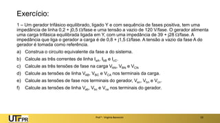 Exercício:
1 – Um gerador trifásico equilibrado, ligado Y e com sequência de fases positiva, tem uma
impedância de linha 0,2 + j0,5 /fase e uma tensão a vazio de 120 V/fase. O gerador alimenta
uma carga trifásica equilibrada ligada em Y, com uma impedância de 39 + j28 /fase. A
impedância que liga o gerador a carga é de 0,8 + j1,5 /fase. A tensão a vazio da fase A do
gerador é tomada como referência.
a) Construa o circuito equivalente da fase a do sistema.
b) Calcule as três correntes de linha IaA, IbB e IcC.
c) Calcule as três tensões de fase na carga VAN, VBN e VCN
d) Calcule as tensões de linha VAB, VBC e VCA nos terminais da carga.
e) Calcule as tensões de fase nos terminais do gerador, Van, Vbn e Vcn.
f) Calcule as tensões de linha Vab, Vbc e Vca nos terminais do gerador.
Prof a : Virgínia Baroncini 23
 