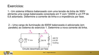 Exercícios:
1 - Um sistema trifásico balanceado com uma tensão de linha de 300V
alimenta uma carga balanceada conectada em Y com 1200W e um FP de
0,8 adiantado. Determine a corrente de linha e a impedância por fase.
Prof a : Virgínia Baroncini 25
2 – Uma carga de iluminação de 600W balanceada é adicionada (em
paralelo) ao sistema do exercício 1. Determine a nova corrente de linha.
Circuito desenhado por fase
 