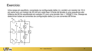 Exercício:
Uma carga em equilíbrio, conectada na configuração delta (), contém um resistor de 10 
em serie com um indutor de 20 mH em cada fase. A fonte de tensão é uma sequência abc
trifásica de 60 Hz equilibrada em estrela (Y) com uma tensão Van = 120|30°V rms. Deseja-se
determinar todas as correntes da configuração delta () e as correntes de linhas.
Prof a : Virgínia Baroncini 29
 