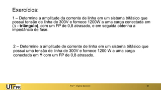 Exercícios:
1 – Determine a amplitude da corrente de linha em um sistema trifásico que
possui tensão de linha de 300V e fornece 1200W a uma carga conectada em
( - triângulo), com um FP de 0,8 atrasado, e em seguida obtenha a
impedância de fase.
Prof a : Virgínia Baroncini 30
2 – Determine a amplitude de corrente de linha em um sistema trifásico que
possui uma tensão de linha de 300V e fornece 1200 W a uma carga
conectada em Y com um FP de 0,8 atrasado.
 