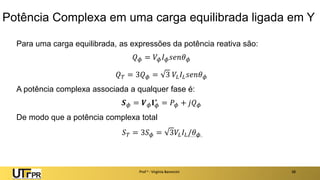 Potência Complexa em uma carga equilibrada ligada em Y
Para uma carga equilibrada, as expressões da potência reativa são:
𝑄𝜙 = 𝑉𝜙𝐼𝜙𝑠𝑒𝑛𝜃𝜙
𝑄𝑇 = 3𝑄𝜙 = 3 𝑉𝐿𝐼𝐿𝑠𝑒𝑛𝜃𝜙
A potência complexa associada a qualquer fase é:
𝑺𝜙 = 𝑽𝜙𝐈𝜙
∗
= 𝑃𝜙 + 𝑗𝑄𝜙
De modo que a potência complexa total
𝑆𝑇 = 3𝑆𝜙 = 3𝑉𝐿𝐼𝐿/𝜃𝜙
Prof a : Virgínia Baroncini 38
 