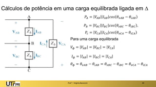 Cálculos de potência em uma carga equilibrada ligada em 
𝑃𝐴 = 𝑉𝐴𝐵 𝐼𝐴𝐵 𝑐𝑜𝑠 𝜃𝑣𝐴𝐵 − 𝜃𝑖𝐴𝐵
𝑃𝐵 = 𝑉𝐵𝐶 𝐼𝐵𝐶 𝑐𝑜𝑠 𝜃𝑣𝐵𝐶 − 𝜃𝑖𝐵𝐶 ,
𝑃𝑐 = 𝑉𝐶𝐴 𝐼𝐶𝐴 𝑐𝑜𝑠 𝜃𝑣𝐶𝐴 − 𝜃𝑖𝐶𝐴
Para uma carga equilibrada
𝑉𝜙 = 𝑉𝐴𝐵 = 𝑉𝐵𝐶 = 𝑉𝐶𝐴
𝐼𝜙 = 𝐼𝐴𝐵 = 𝐼𝐵𝐶 = 𝐼𝐶𝐴
𝜃𝜙 = 𝜃𝑣𝐴𝐵 − 𝜃𝑖𝐴𝐵 = 𝜃𝑣𝐵𝐶 − 𝜃𝑖𝐵𝐶 = 𝜃𝑣𝐶𝐴 − 𝜃𝑖𝐶𝐴
Prof a : Virgínia Baroncini 40
 