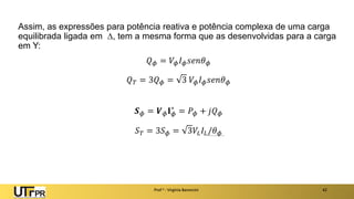 Assim, as expressões para potência reativa e potência complexa de uma carga
equilibrada ligada em , tem a mesma forma que as desenvolvidas para a carga
em Y:
𝑄𝜙 = 𝑉𝜙𝐼𝜙𝑠𝑒𝑛𝜃𝜙
𝑄𝑇 = 3𝑄𝜙 = 3 𝑉𝜙𝐼𝜙𝑠𝑒𝑛𝜃𝜙
𝑺𝜙 = 𝑽𝜙𝐈𝜙
∗
= 𝑃𝜙 + 𝑗𝑄𝜙
𝑆𝑇 = 3𝑆𝜙 = 3𝑉𝐿𝐼𝐿/𝜃𝜙
Prof a : Virgínia Baroncini 42
 