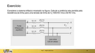 Exercício:
Considere o sistema trifásico mostrado na figura. Calcule a potência rela perdida pela
resistência da linha para uma tensão de linha de VL=500 KV rms e 50 KV rms.
Prof a : Virgínia Baroncini 44
 