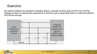 Exercício:
No sistema trifásico em equilíbrio mostrado abaixo, a tensão de linha vale 34,5 KV rms e 60 Hz.
Deseja-se obter os valores dos capacitores C de forma que a carga total tenha um fator de potência
de 0,94 em avanço.
Prof a : Virgínia Baroncini 48
 