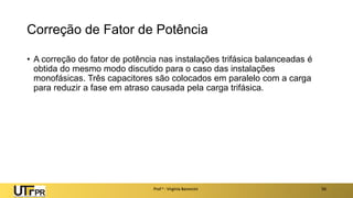 Correção de Fator de Potência
• A correção do fator de potência nas instalações trifásica balanceadas é
obtida do mesmo modo discutido para o caso das instalações
monofásicas. Três capacitores são colocados em paralelo com a carga
para reduzir a fase em atraso causada pela carga trifásica.
Prof a : Virgínia Baroncini 50
 