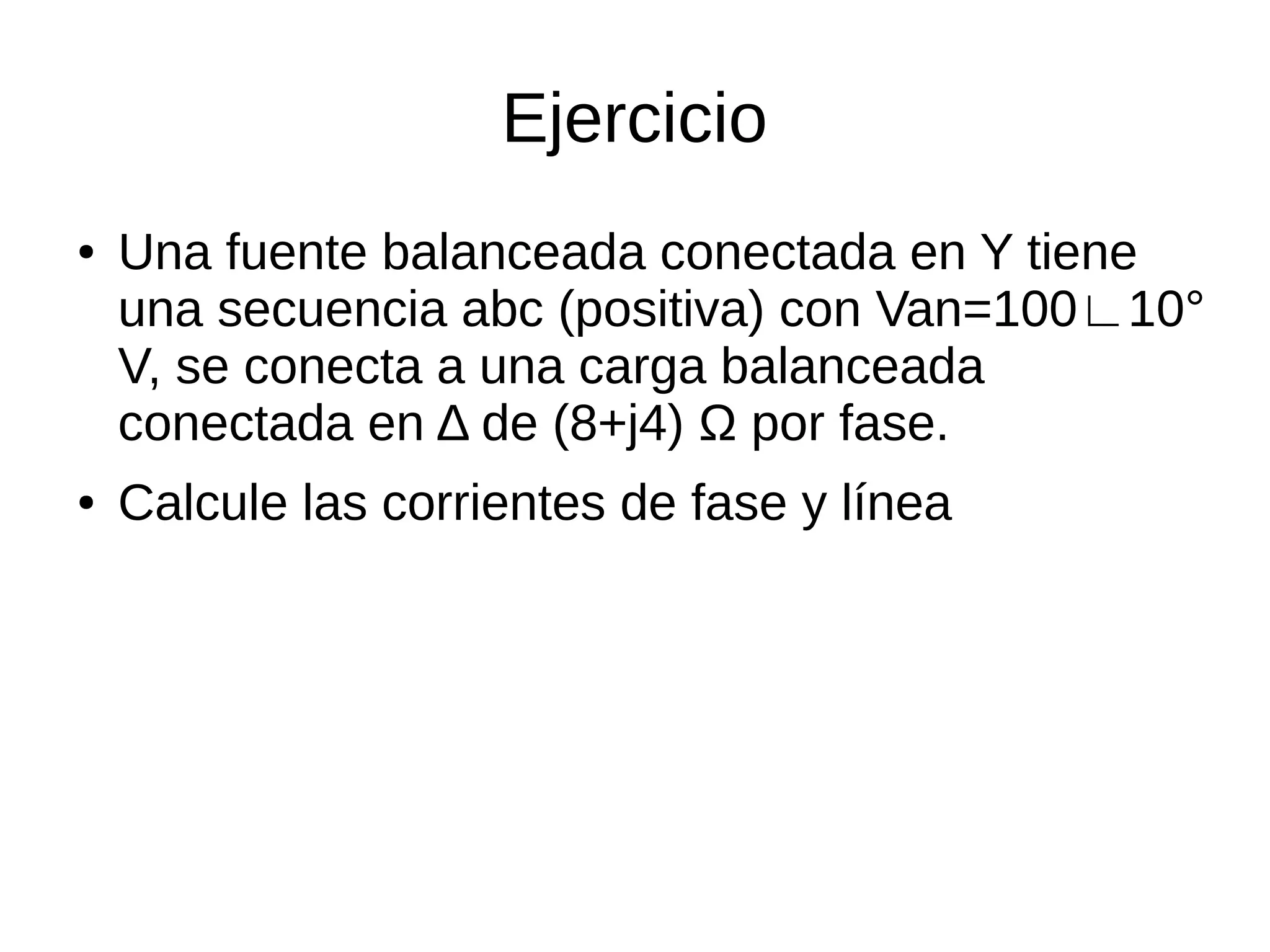 Ejercicio
● Una fuente balanceada conectada en Y tiene
una secuencia abc (positiva) con Van=100∟10°
V, se conecta a una carga balanceada
conectada en Δ de (8+j4) Ω por fase.
● Calcule las corrientes de fase y línea
 