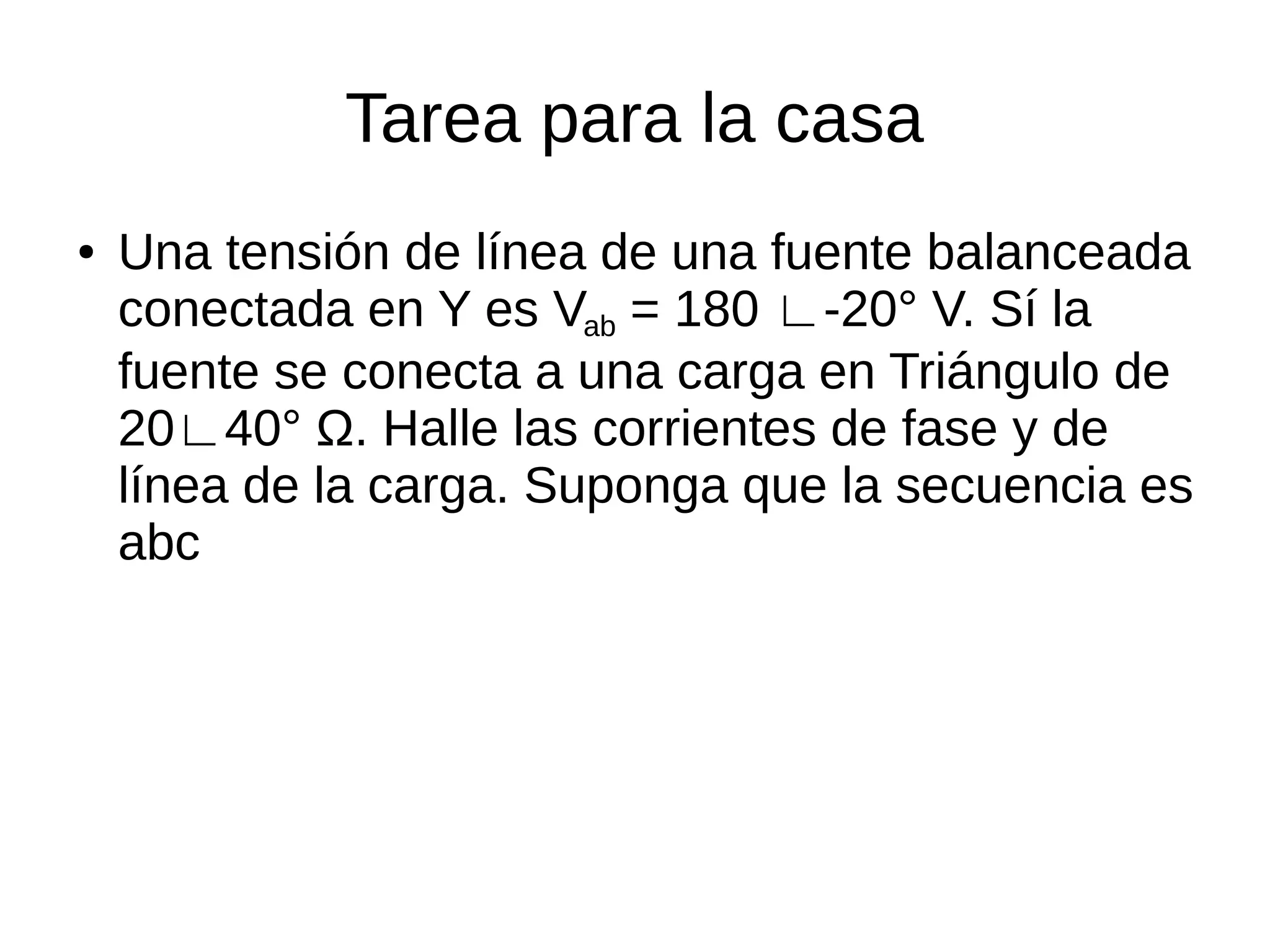 Tarea para la casa
● Una tensión de línea de una fuente balanceada
conectada en Y es Vab = 180 ∟-20° V. Sí la
fuente se conecta a una carga en Triángulo de
20∟40° Ω. Halle las corrientes de fase y de
línea de la carga. Suponga que la secuencia es
abc
 