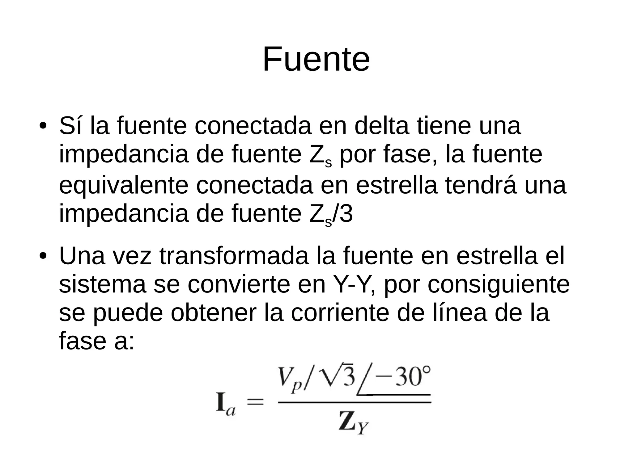 Fuente
● Sí la fuente conectada en delta tiene una
impedancia de fuente Zs por fase, la fuente
equivalente conectada en estrella tendrá una
impedancia de fuente Zs/3
● Una vez transformada la fuente en estrella el
sistema se convierte en Y-Y, por consiguiente
se puede obtener la corriente de línea de la
fase a:
 