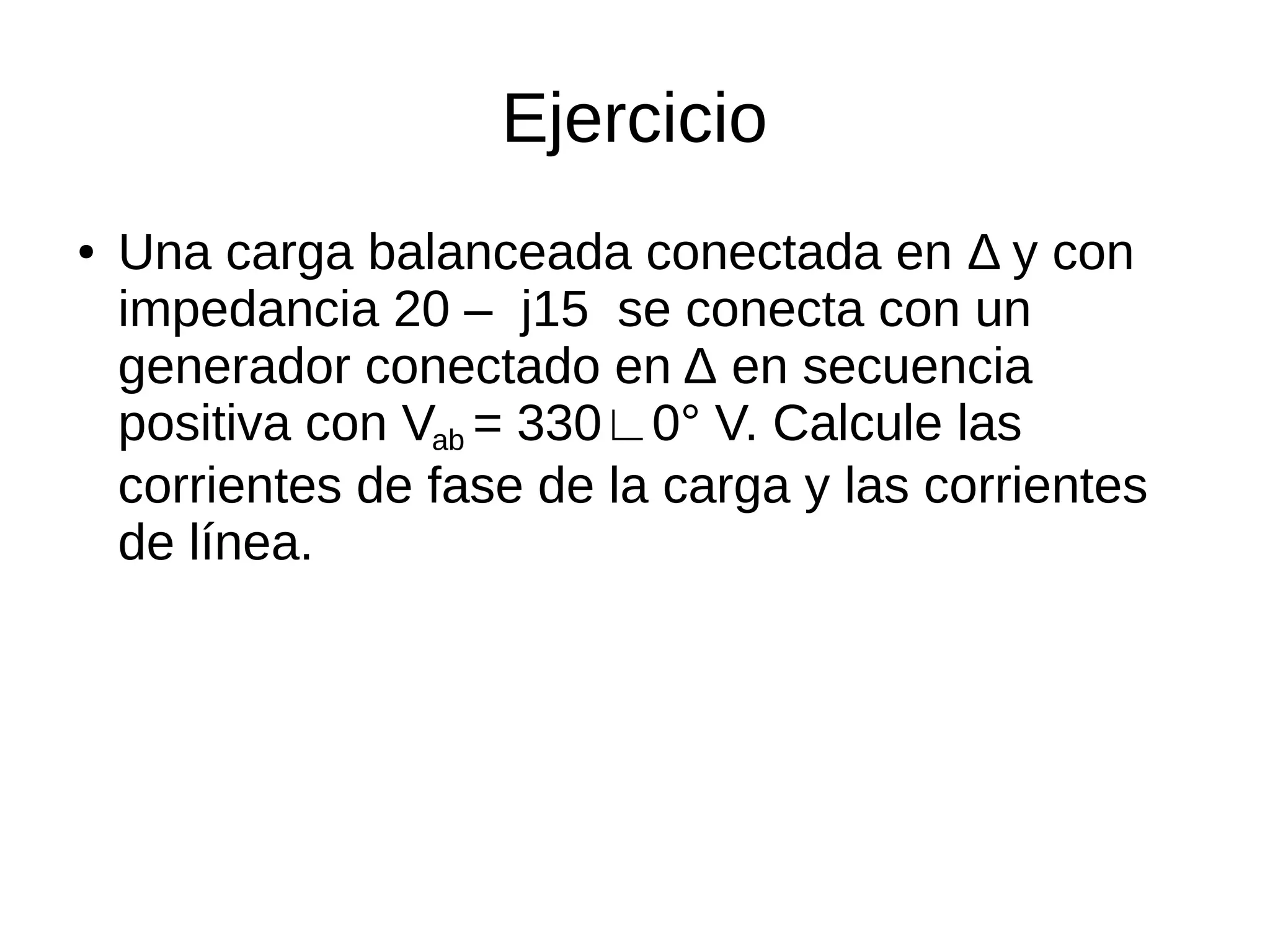Ejercicio
● Una carga balanceada conectada en Δ y con
impedancia 20 – j15 se conecta con un
generador conectado en Δ en secuencia
positiva con Vab = 330∟0° V. Calcule las
corrientes de fase de la carga y las corrientes
de línea.
 