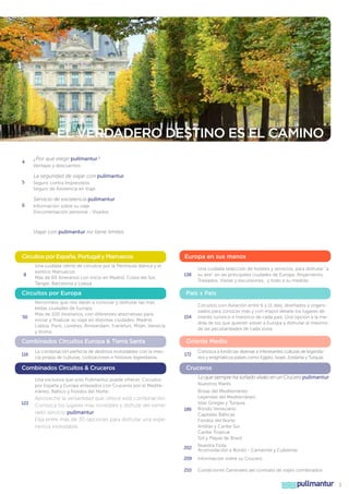 EL VERDADERO DESTINO ES EL CAMINO
4

¿Por qué elegir pullmantur?
Ventajas y descuentos

La seguridad de viajar con pullmantur
5

Seguro contra Imprevistos
Seguro de Asistencia en Viaje

Servicio de excelencia pullmantur
6

Información sobre su viaje
Documentación personal - Visados

Viajar con pullmantur no tiene limites

Circuitos por España, Portugal y Marruecos
8

Una cuidada oferta de circuitos por la Península Ibérica y el
exótico Marruecos.
Más de 60 itinerarios con inicio en Madrid, Costa del Sol,
Tánger, Barcelona y Lisboa

Circuitos por Europa

50

Recorridos que nos darán a conocer y disfrutar las más
bellas ciudades de Europa.
Más de 100 itinerarios, con diferentes alternativas para
iniciar y finalizar su viaje en distintas ciudades; Madrid,
Lisboa, Paris, Londres, Ámsterdam, Frankfurt, Milán, Venecia
y Roma.

Combinados Circuitos Europa & Tierra Santa
116

La combinación perfecta de destinos inolvidables con la mezcla propia de culturas, civilizaciones e historias legendarias.

Combinados Circuitos & Cruceros

Europa en sus manos
138

País x País

154

122

Circuitos con duración entre 6 y 11 días, diseñados y organizados para conocer más y con mayor detalle los lugares de
interés turístico e histórico de cada país. Una opción a la medida de los que quieren volver a Europa y disfrutar al máximo
de las peculiaridades de cada zona.

Oriente Medio
172

Conozca a fondo las diversas e interesantes culturas de legendarios y enigmáticos países como Egipto, Israel, Jordania y Turquía.

Cruceros
Lo que siempre ha soñado vívalo en un Crucero pullmantur

Una exclusiva que solo Pullmantur puede ofrecer, Circuitos
por España y Europa enlazados con Cruceros por el Mediterráneo, Báltico y Fiordos del Norte.

Aproveche la versatilidad que ofrece esta combinación.
Conozca los lugares mas increíbles y disfrute del esmerado servicio pullmantur.
Elija entre más de 30 opciones para disfrutar una experiencia inolvidable.

Una cuidada selección de hoteles y servicios, para disfrutar “a
su aire” en las principales ciudades de Europa. Alojamiento,
Traslados, Visitas y excursiones, y todo a su medida.

Nuestros Mares

186

Brisas del Mediterráneo
Leyendas del Mediterráneo
Islas Griegas y Turquía
Rondo Veneciano
Capitales Bálticas
Fiordos del Norte
Antillas y Caribe Sur
Caribe Tropical
Sol y Playas de Brasil

202

Nuestra Flota
Acomodación a Bordo - Camarote y Cubiertas

209

Información sobre su Crucero

210

Condiciones Generales del contrato de viajes combinados

pullmantur

3

 