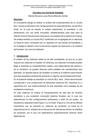 Laboratorio de Fenómenos Clásicos – Diploma de Especialización en Física
Centro Universitario de la Región Este/UdelaR - 2015
P á g i n a 1 | 13
Circuitos con Corriente Variables
Marcel Romero-Lucas Rocha-Marcelo Zorrilla
Resumen
En el presente trabajo se realizó un análisis del comportamiento de un circuito
RLC, donde se abordaron dos configuraciones de estos elementos; circuito RLC
lineal, en el cual se estudia el estado estacionario al someterlo a una
alimentación con una señal sinusoidal, estableciéndose para este caso la
relación entre la frecuencia de resonancia y la amplitud de la señal que lo fuerza.
Se analiza también un circuito RLC modificado con el agregado de un elemento
no lineal en serie, compuesto por un capacitor con dos diodos anti-paralelos, y
se investiga la relación entre la frecuencia angular de resonancia y la amplitud
del forzador; así como la histéresis.
1. Introducción
El análisis de los sistemas reales es de alta complejidad, ya que en su gran
mayoría son sistemas no lineales. En dinámica, los sistemas no lineales pueden
llegar a presentar un comportamiento caótico, pero dependiendo del sistema y
de su excitación, se pueden observar ciclos estables con características bien
definidas. Un ejemplo básico de oscilador no lineal es el sistema masa-resorte,
que para pequeñas oscilaciones presenta un régimen aproximadamente lineal.
En el presente trabajo se estudiará un circuito RLC serie. Dicha denominación
corresponde a una configuración de elementos resistivos (R), inductivos (L) y
capacitivos (C), que tradicionalmente ha sido estudiada como analogía de los
osciladores mecánicos.
En esta instancia se analiza el comportamiento de este tipo de circuitos
sometidos a una excitación sinusoidal (sistema forzado), por lo cual nos
detendremos en dos configuraciones particulares a partir de las cuales se
estudiará la respuesta lineal (Figura 1) y no lineal (Figura 2). Uno de los efectos
importantes que se presenta en sistemas de oscilación no lineal es la
dependencia de la amplitud de la frecuencia de resonancia frente a la amplitud
de excitación, por lo que nos detendremos específicamente observar dicha
dependencia.
 