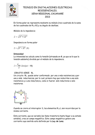 TECNICO EN INSTALACIONES ELECTRICAS
RESIDENCIALES.
SENA REGIONAL CASANARE
2013
3
En forma polar se representa mediante su módulo (raiz cuadrada de la suma
de los cuadrados de R y Xl) y su ángulo de desfase.
Módulo de la impedancia:
Impedancia en forma polar
Intensidad
La intensidad se calcula como la tensión (atrasada en Φ, ya que es lo que la
tensión adelanta) dividido por el módulo de la impedancia.
CIRUITO SERIE RL
Un circuito RL puede estar conformado por una o más resistencias y por
una o más inductancias, por lo cual, primero hay que reducirlas a una sola
resistencia y a una inductancia, como si fueran solo inductores o solo
resistores.
Cuando se cierra el interruptor S, los elementos R y L son recorridos por la
misma corriente.
Esta corriente, que es variable (se llama transitoria hasta llegar a su estado
estable), crea un campo magnético. Este campo magnético genera una
corriente cuyo sentido esta definido por la Ley de Lenz.
 