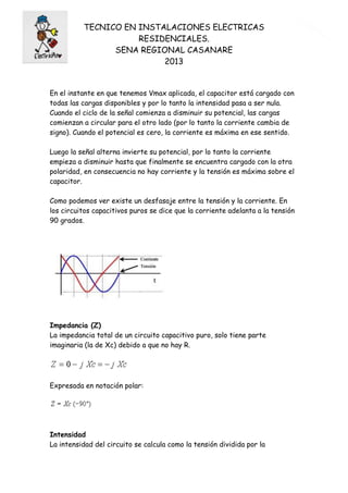 TECNICO EN INSTALACIONES ELECTRICAS
RESIDENCIALES.
SENA REGIONAL CASANARE
2013
8
En el instante en que tenemos Vmax aplicada, el capacitor está cargado con
todas las cargas disponibles y por lo tanto la intensidad pasa a ser nula.
Cuando el ciclo de la señal comienza a disminuir su potencial, las cargas
comienzan a circular para el otro lado (por lo tanto la corriente cambia de
signo). Cuando el potencial es cero, la corriente es máxima en ese sentido.
Luego la señal alterna invierte su potencial, por lo tanto la corriente
empieza a disminuir hasta que finalmente se encuentra cargado con la otra
polaridad, en consecuencia no hay corriente y la tensión es máxima sobre el
capacitor.
Como podemos ver existe un desfasaje entre la tensión y la corriente. En
los circuitos capacitivos puros se dice que la corriente adelanta a la tensión
90 grados.
Impedancia (Z)
La impedancia total de un circuito capacitivo puro, solo tiene parte
imaginaria (la de Xc) debido a que no hay R.
Expresada en notación polar:
Intensidad
La intensidad del circuito se calcula como la tensión dividida por la
 