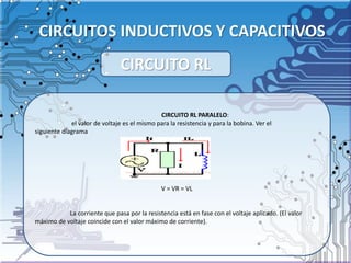 CIRCUITOS INDUCTIVOS Y CAPACITIVOS
CIRCUITO RL PARALELO:
el valor de voltaje es el mismo para la resistencia y para la bobina. Ver el
siguiente diagrama
V = VR = VL
La corriente que pasa por la resistencia está en fase con el voltaje aplicado. (El valor
máximo de voltaje coincide con el valor máximo de corriente).
CIRCUITO RL
 