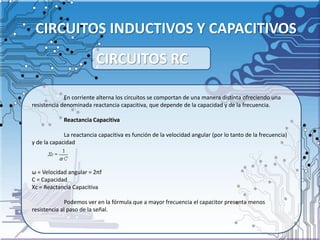 CIRCUITOS INDUCTIVOS Y CAPACITIVOS
En corriente alterna los circuitos se comportan de una manera distinta ofreciendo una
resistencia denominada reactancia capacitiva, que depende de la capacidad y de la frecuencia.
Reactancia Capacitiva
La reactancia capacitiva es función de la velocidad angular (por lo tanto de la frecuencia)
y de la capacidad
ω = Velocidad angular = 2πf
C = Capacidad
Xc = Reactancia Capacitiva
Podemos ver en la fórmula que a mayor frecuencia el capacitor presenta menos
resistencia al paso de la señal.
CIRCUITOS RC
 