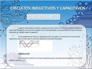CIRCUITOS INDUCTIVOS Y CAPACITIVOS
Luego la señal alterna invierte su potencial, por lo tanto la corriente empieza a disminuir
hasta que finalmente se encuentra cargado con la otra polaridad, en consecuencia no hay corriente y
la tensión es máxima sobre el capacitor.
Como podemos ver existe un desfasaje entre la tensión y la corriente. En los circuitos
capacitivos puros se dice que la corriente adelanta a la tensión 90 grados.
Impedancia (Z)
La impedancia total de un circuito capacitivo puro, solo tiene parte imaginaria (la de Xc)
debido a que no hay R.
CIRCUITOS RC
 