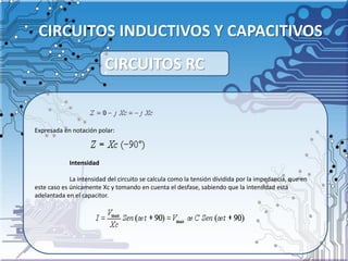 CIRCUITOS INDUCTIVOS Y CAPACITIVOS
Expresada en notación polar:
Intensidad
La intensidad del circuito se calcula como la tensión dividida por la impedancia, que en
este caso es únicamente Xc y tomando en cuenta el desfase, sabiendo que la intensidad está
adelantada en el capacitor.
CIRCUITOS RC
 