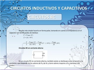 CIRCUITOS INDUCTIVOS Y CAPACITIVOS
Resulta más simple hacerlo en forma polar, tomando en cuenta a la impedancia en el
capacitor con los 90 grados de desfase:
Circuitos RC en corriente alterna
En un circuito RC en corriente alterna, también existe un desfasaje entre la tensión y la
corriente y que depende de los valores de R y de Xc y tiene valores mayores a 0 y menores a 90
grados.
CIRCUITOS RC
 
