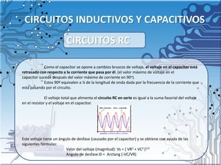 CIRCUITOS INDUCTIVOS Y CAPACITIVOS
Como el capacitor se opone a cambios bruscos de voltaje, el voltaje en el capacitor está
retrasado con respecto a la corriente que pasa por él. (el valor máximo de voltaje en el
capacitor sucede después del valor máximo de corriente en 90o).
Estos 90º equivalen a ¼ de la longitud de onda dada por la frecuencia de la corriente que
está pasando por el circuito.
El voltaje total que alimenta el circuito RC en serie es igual a la suma fasorial del voltaje
en el resistor y el voltaje en el capacitor.
Este voltaje tiene un ángulo de desfase (causado por el capacitor) y se obtiene con ayuda de las
siguientes fórmulas:
Valor del voltaje (magnitud): Vs = ( VR2 + VC2 )1/2
Angulo de desfase Θ = Arctang (-VC/VR)
CIRCUITOS RC
 