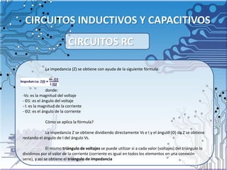 CIRCUITOS INDUCTIVOS Y CAPACITIVOS
La impedancia (Z) se obtiene con ayuda de la siguiente fórmula:
donde:
-Vs: es la magnitud del voltaje
- Θ1: es el ángulo del voltaje
- I: es la magnitud de la corriente
- Θ2: es el ángulo de la corriente
Cómo se aplica la fórmula?
La impedancia Z se obtiene dividiendo directamente Vs e I y el ángulo (Θ) de Z se obtiene
restando el ángulo de I del ángulo Vs.
El mismo triángulo de voltajes se puede utilizar si a cada valor (voltajes) del triángulo lo
dividimos por el valor de la corriente (corriente es igual en todos los elementos en una conexión
serie), y así se obtiene el triángulo de impedancia
CIRCUITOS RC
 