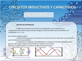 CIRCUITOS INDUCTIVOS Y CAPACITIVOS
CIRCUITO RC EN PARALELO
El valor de la tensión es el mismo en el condensador y en la resistencia y la
corriente (corriente alterna ) que la fuente entrega al circuito se divide entre la resistencia y el
condensador. (It = Ir + Ic)
Ver el primer diagrama abajo.
La corriente que pasa por la resistencia y la tensión que hay en ella están en fase debido a
que la resistencia no causa desfase.
La corriente en el capacitor está adelantada con respecto a la tensión (voltaje), que es
igual que decir que el voltaje está retrasado con respecto a la corriente.
Como ya se sabe el capacitor se opone a cambios bruscos de tensión.
CIRCUITOS RC
 