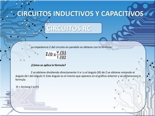 CIRCUITOS INDUCTIVOS Y CAPACITIVOS
La impedancia Z del circuito en paralelo se obtiene con la fórmula:
¿Cómo se aplica la fórmula?
Z se obtiene dividiendo directamente V e I y el ángulo (Θ) de Z se obtiene restando el
ángulo de I del ángulo V. Este ángulo es el mismo que aparece en el gráfico anterior y se obtiene con la
formula:
Θ = Arctang (-Ic/Ir)
CIRCUITOS RC
 