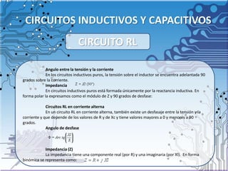 CIRCUITOS INDUCTIVOS Y CAPACITIVOS
Angulo entre la tensión y la corriente
En los circuitos inductivos puros, la tensión sobre el inductor se encuentra adelantada 90
grados sobre la corriente.
Impedancia
En circuitos inductivos puros está formada únicamente por la reactancia inductiva. En
forma polar la expresamos como el módulo de Z y 90 grados de desfase:
Circuitos RL en corriente alterna
En un circuito RL en corriente alterna, también existe un desfasaje entre la tensión y la
corriente y que depende de los valores de R y de Xc y tiene valores mayores a 0 y menores a 90
grados.
Angulo de desfase
Impedancia (Z)
La impedancia tiene una componente real (por R) y una imaginaria (por Xl). En forma
binómica se representa como:
CIRCUITO RL
 