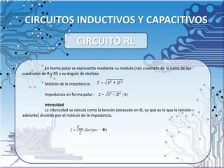 CIRCUITOS INDUCTIVOS Y CAPACITIVOS
En forma polar se representa mediante su módulo (raiz cuadrada de la suma de los
cuadrados de R y Xl) y su ángulo de desfase.
Módulo de la impedancia:
Impedancia en forma polar :
Intensidad
La intensidad se calcula como la tensión (atrasada en Φ, ya que es lo que la tensión
adelanta) dividido por el módulo de la impedancia.
CIRCUITO RL
 