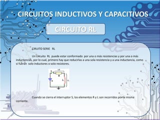 CIRCUITOS INDUCTIVOS Y CAPACITIVOS
CIRUITO SERIE RL
Un circuito RL puede estar conformado por una o más resistencias y por una o más
inductancias, por lo cual, primero hay que reducirlas a una sola resistencia y a una inductancia, como
si fueran solo inductores o solo resistores.
Cuando se cierra el interruptor S, los elementos R y L son recorridos por la misma
corriente.
CIRCUITO RL
 
