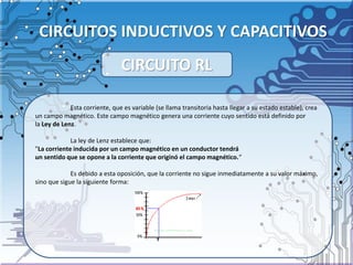 CIRCUITOS INDUCTIVOS Y CAPACITIVOS
Esta corriente, que es variable (se llama transitoria hasta llegar a su estado estable), crea
un campo magnético. Este campo magnético genera una corriente cuyo sentido está definido por
la Ley de Lenz.
La ley de Lenz establece que:
"La corriente inducida por un campo magnético en un conductor tendrá
un sentido que se opone a la corriente que originó el campo magnético.“
Es debido a esta oposición, que la corriente no sigue inmediatamente a su valor máximo,
sino que sigue la siguiente forma:
CIRCUITO RL
 