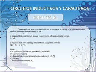 CIRCUITOS INDUCTIVOS Y CAPACITIVOS
La duración de la carga está definida por la constante de tiempo T. La bobina alcanza su
máxima corriente cuando t (tiempo) = 5 x T.
En otras palabras, cuando han pasado el equivalente a 5 constantes de tiempo.
-T = L/R
La ecuación de la línea de carga anterior tiene la siguiente fórmula:
-IL(t) = IF x ( 1 - e -t/T)
Donde:
- IL(t) = corriente instantánea en la bobina o inductor
- IF = corriente máxima
- e = base de logaritmos naturales(aproximadamente = 2.73)
- t = tiempo
- T = constante de tiempo (L/R)
CIRCUITO RL
 