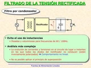 Fuentes de Alimentación Lineales
FILTRADO DE LA TENSIÓN RECTIFICADAFILTRADO DE LA TENSIÓN RECTIFICADA
Filtro por condensadorFiltro por condensador
Rectificador ve RL
C
 Evita el uso de inductancias
 Análisis más complejo
• Pesadas y voluminosas para frecuencias de 60 / 100Hz.
• La evolución de corrientes y tensiones en el circuito da lugar a instantes
en los que todos los diodos del rectificador no conducen (están
inversamente polarizados)  Comportamiento no lineal.
• No es posible aplicar el principio de superposición
 