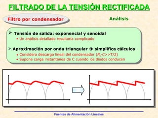Fuentes de Alimentación Lineales
FILTRADO DE LA TENSIÓN RECTIFICADAFILTRADO DE LA TENSIÓN RECTIFICADA
Filtro por condensadorFiltro por condensador Análisis
 Tensión de salida: exponencial y senoidal
 Aproximación por onda triangular  simplifica cálculos
• Considera descarga lineal del condensador (RL·C>>T/2)
• Supone carga instantánea de C cuando los diodos conducen
• Un análisis detallado resultaría complicado
 
