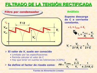 Fuentes de Alimentación Lineales
vo
VoM
FILTRADO DE LA TENSIÓN RECTIFICADAFILTRADO DE LA TENSIÓN RECTIFICADA
Filtro por condensadorFiltro por condensador Análisis
T / 2
Vr
Supone descarga
de C a corriente
constante.
 El valor de Vr suele ser conocido
• Limitado por las especificaciones
• Permite calcular el valor de C
• Hay que tener en cuenta las tolerancias (±20%)
• iC = icarga = Io

 Se define el factor de rizado como:
Vom
Vo
L
o
L
cco
o
R
V
R
v
I =≅
)(
Cf
I
CRf
V
V o
L
o
r
22
==
CRfV
V
V
V
FR
Lo
r
o
RMSr
34
132)(
===
 